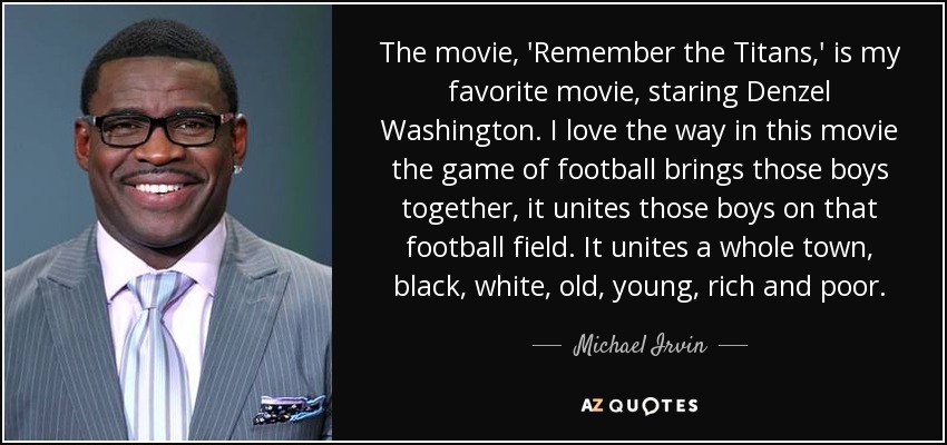 La película "Remember the Titans", protagonizada por Denzel Washington, es mi favorita. Me encanta la forma en que el fútbol une a esos chicos en el campo de fútbol. Une a toda una ciudad, negros, blancos, viejos, jóvenes, ricos y pobres. - Michael Irvin