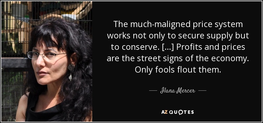 The much-maligned price system works not only to secure supply but to conserve. [...] Profits and prices are the street signs of the economy. Only fools flout them. - Ilana Mercer