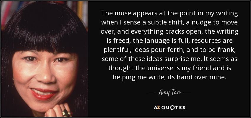 The muse appears at the point in my writing when I sense a subtle shift, a nudge to move over, and everything cracks open, the writing is freed, the lanuage is full, resources are plentiful, ideas pour forth, and to be frank, some of these ideas surprise me. It seems as thought the universe is my friend and is helping me write, its hand over mine. - Amy Tan