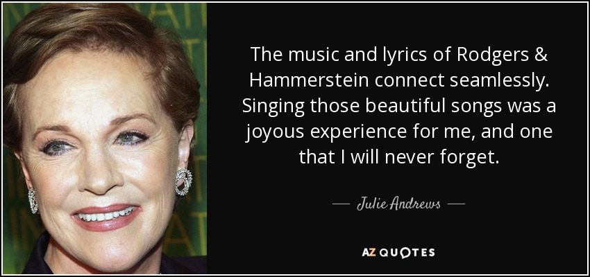 The music and lyrics of Rodgers & Hammerstein connect seamlessly. Singing those beautiful songs was a joyous experience for me, and one that I will never forget. - Julie Andrews