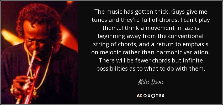 The music has gotten thick. Guys give me tunes and they're full of chords. I can't play them...I think a movement in jazz is beginning away from the conventional string of chords, and a return to emphasis on melodic rather than harmonic variation. There will be fewer chords but infinite possibilities as to what to do with them. - Miles Davis