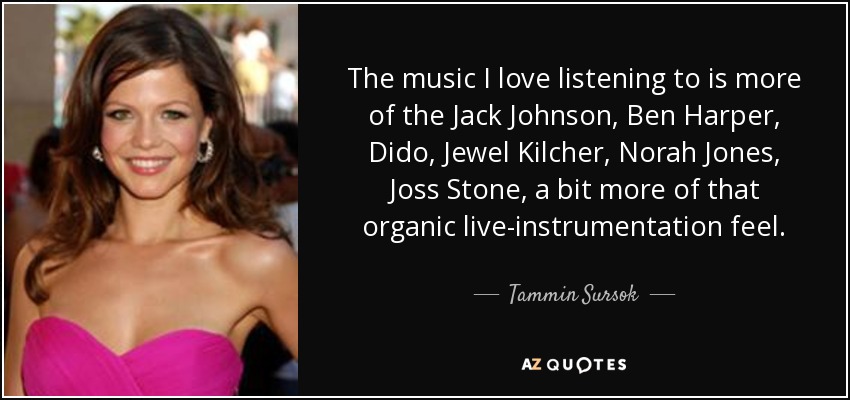 The music I love listening to is more of the Jack Johnson, Ben Harper, Dido, Jewel Kilcher, Norah Jones, Joss Stone, a bit more of that organic live-instrumentation feel. - Tammin Sursok