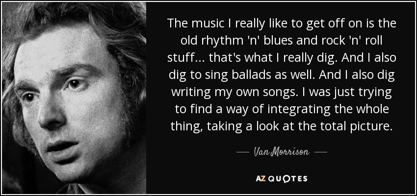 The music I really like to get off on is the old rhythm 'n' blues and rock 'n' roll stuff... that's what I really dig. And I also dig to sing ballads as well. And I also dig writing my own songs. I was just trying to find a way of integrating the whole thing, taking a look at the total picture. - Van Morrison