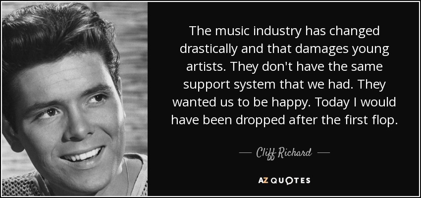 The music industry has changed drastically and that damages young artists. They don't have the same support system that we had. They wanted us to be happy. Today I would have been dropped after the first flop. - Cliff Richard