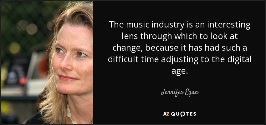 The music industry is an interesting lens through which to look at change, because it has had such a difficult time adjusting to the digital age. - Jennifer Egan