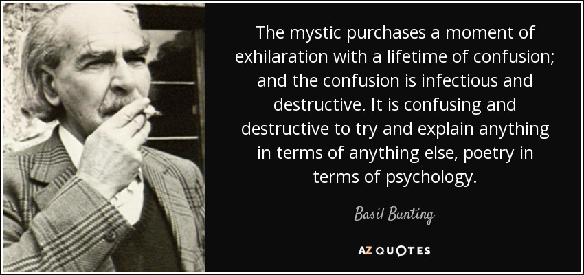 The mystic purchases a moment of exhilaration with a lifetime of confusion; and the confusion is infectious and destructive. It is confusing and destructive to try and explain anything in terms of anything else, poetry in terms of psychology. - Basil Bunting