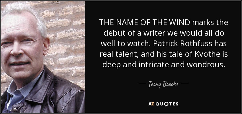 THE NAME OF THE WIND marks the debut of a writer we would all do well to watch. Patrick Rothfuss has real talent, and his tale of Kvothe is deep and intricate and wondrous. - Terry Brooks