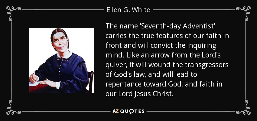 The name 'Seventh-day Adventist' carries the true features of our faith in front and will convict the inquiring mind. Like an arrow from the Lord's quiver, it will wound the transgressors of God's law, and will lead to repentance toward God, and faith in our Lord Jesus Christ. - Ellen G. White