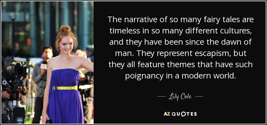 The narrative of so many fairy tales are timeless in so many different cultures, and they have been since the dawn of man. They represent escapism, but they all feature themes that have such poignancy in a modern world. - Lily Cole