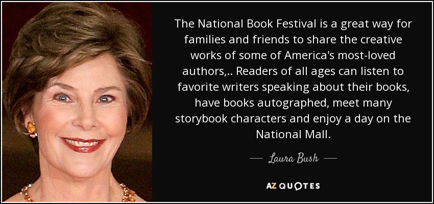 El Festival Nacional del Libro es una magnífica ocasión para que familias y amigos compartan las obras creativas de algunos de los autores más queridos de Estados Unidos, ... Lectores de todas las edades pueden escuchar a sus escritores favoritos hablar de sus libros, pedir que se los autografíen, conocer a muchos personajes de cuentos y disfrutar de un día en el National Mall. - Laura Bush