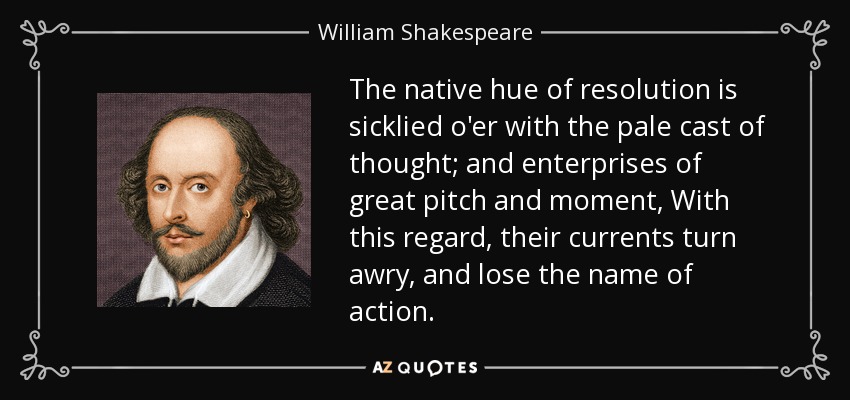 The native hue of resolution is sicklied o'er with the pale cast of thought; and enterprises of great pitch and moment, With this regard, their currents turn awry, and lose the name of action. - William Shakespeare