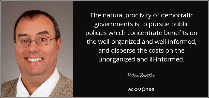 The natural proclivity of democratic governments is to pursue public policies which concentrate benefits on the well-organized and well-informed, and disperse the costs on the unorganized and ill-informed. - Peter Boettke