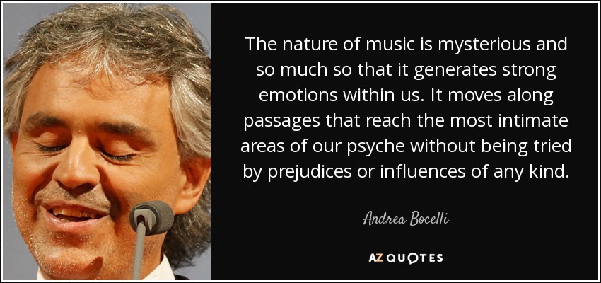 La naturaleza de la música es misteriosa y tanto es así que genera fuertes emociones en nuestro interior. Se mueve por pasajes que llegan a las zonas más íntimas de nuestra psique sin dejarse tentar por prejuicios ni influencias de ningún tipo. - Andrea Bocelli