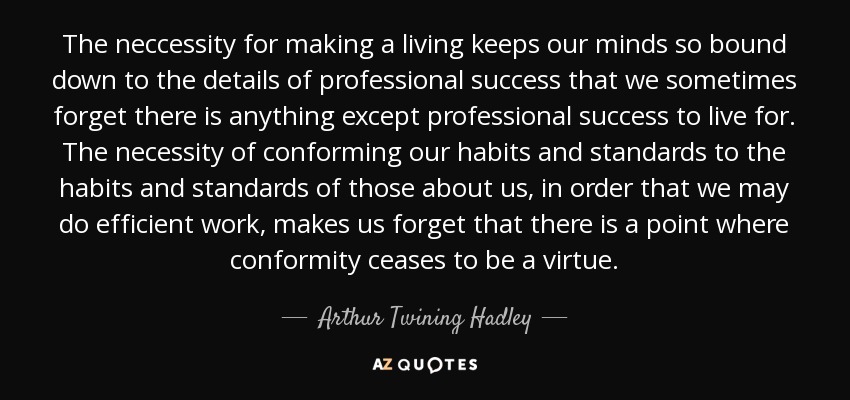 The neccessity for making a living keeps our minds so bound down to the details of professional success that we sometimes forget there is anything except professional success to live for. The necessity of conforming our habits and standards to the habits and standards of those about us, in order that we may do efficient work, makes us forget that there is a point where conformity ceases to be a virtue. - Arthur Twining Hadley