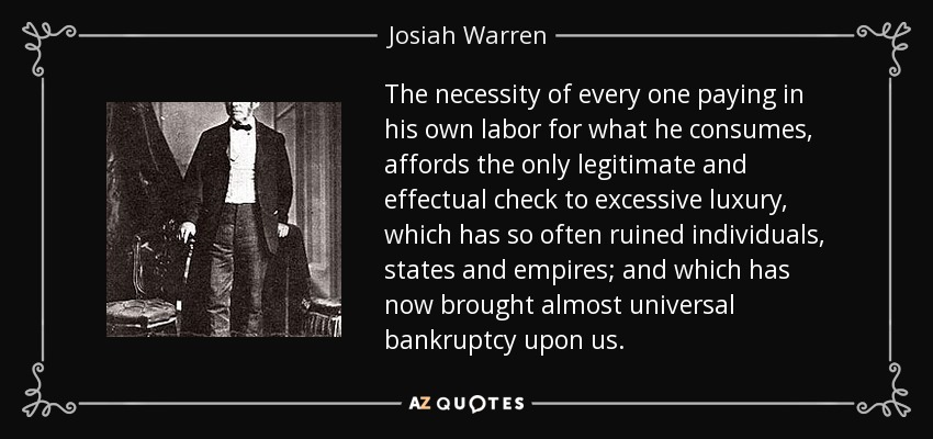 The necessity of every one paying in his own labor for what he consumes, affords the only legitimate and effectual check to excessive luxury, which has so often ruined individuals, states and empires; and which has now brought almost universal bankruptcy upon us. - Josiah Warren