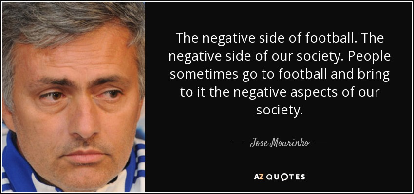 The negative side of football. The negative side of our society. People sometimes go to football and bring to it the negative aspects of our society. - Jose Mourinho