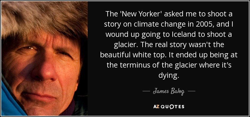 The 'New Yorker' asked me to shoot a story on climate change in 2005, and I wound up going to Iceland to shoot a glacier. The real story wasn't the beautiful white top. It ended up being at the terminus of the glacier where it's dying. - James Balog