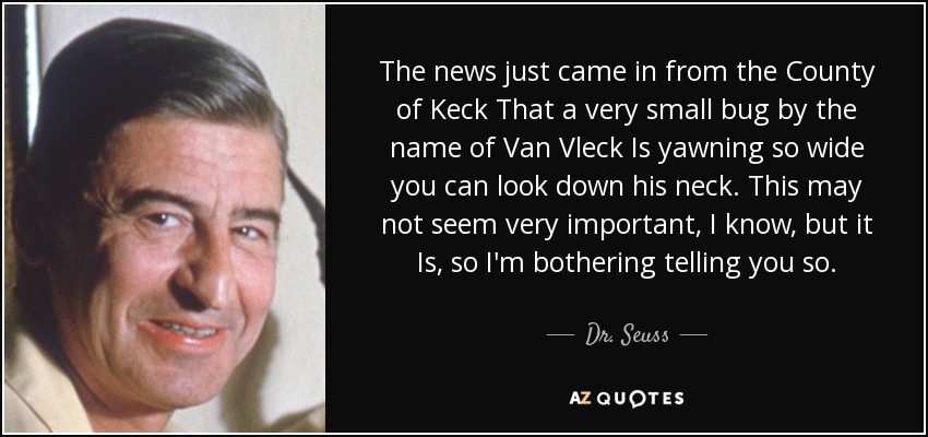 The news just came in from the County of Keck That a very small bug by the name of Van Vleck Is yawning so wide you can look down his neck. This may not seem very important, I know, but it Is, so I'm bothering telling you so. - Dr. Seuss