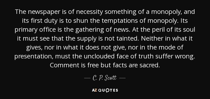The newspaper is of necessity something of a monopoly, and its first duty is to shun the temptations of monopoly. Its primary office is the gathering of news. At the peril of its soul it must see that the supply is not tainted. Neither in what it gives, nor in what it does not give, nor in the mode of presentation, must the unclouded face of truth suffer wrong. Comment is free but facts are sacred. - C. P. Scott