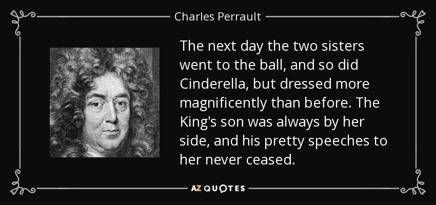 Al día siguiente las dos hermanas fueron al baile, y también Cenicienta, pero vestida más magníficamente que antes. El hijo del Rey estaba siempre a su lado y no cesaba de dirigirle bonitos discursos. - Charles Perrault