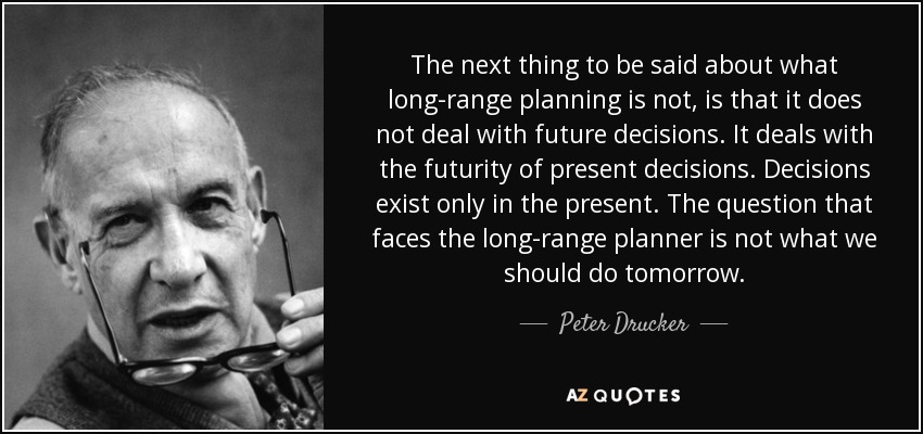 The next thing to be said about what long-range planning is not, is that it does not deal with future decisions. It deals with the futurity of present decisions. Decisions exist only in the present. The question that faces the long-range planner is not what we should do tomorrow. - Peter Drucker