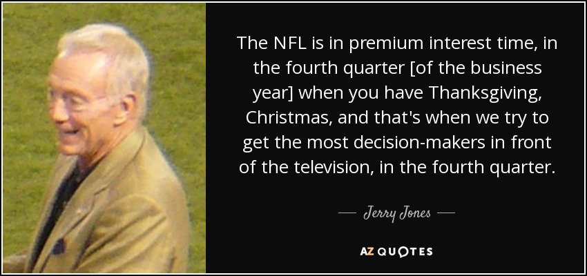 The NFL is in premium interest time, in the fourth quarter [of the business year] when you have Thanksgiving, Christmas, and that's when we try to get the most decision-makers in front of the television, in the fourth quarter. - Jerry Jones