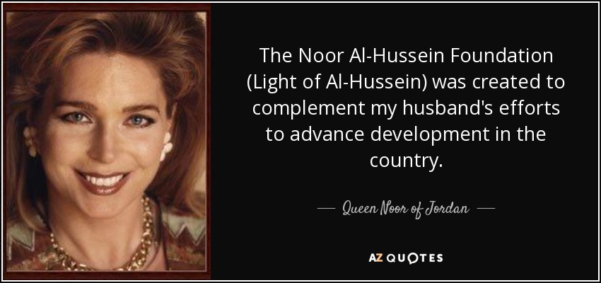 The Noor Al-Hussein Foundation (Light of Al-Hussein) was created to complement my husband's efforts to advance development in the country. - Queen Noor of Jordan