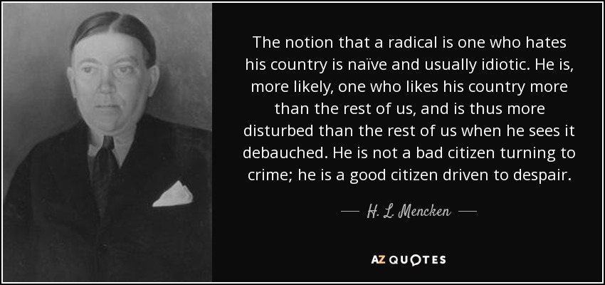 The notion that a radical is one who hates his country is naïve and usually idiotic. He is, more likely, one who likes his country more than the rest of us, and is thus more disturbed than the rest of us when he sees it debauched. He is not a bad citizen turning to crime; he is a good citizen driven to despair. - H. L. Mencken