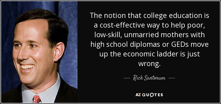 The notion that college education is a cost-effective way to help poor, low-skill, unmarried mothers with high school diplomas or GEDs move up the economic ladder is just wrong. - Rick Santorum