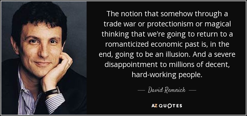 La idea de que, de algún modo, a través de una guerra comercial o del proteccionismo o del pensamiento mágico, vamos a volver a un pasado económico romántico es, al final, una ilusión. Y una gran decepción para millones de personas decentes y trabajadoras. - David Remnick