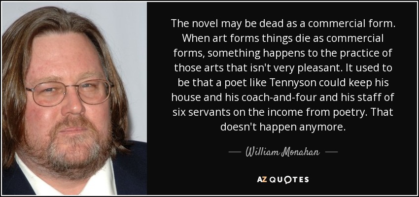 The novel may be dead as a commercial form. When art forms things die as commercial forms, something happens to the practice of those arts that isn't very pleasant. It used to be that a poet like Tennyson could keep his house and his coach-and-four and his staff of six servants on the income from poetry. That doesn't happen anymore. - William Monahan