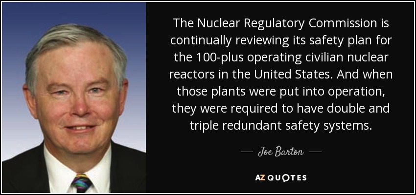 The Nuclear Regulatory Commission is continually reviewing its safety plan for the 100-plus operating civilian nuclear reactors in the United States. And when those plants were put into operation, they were required to have double and triple redundant safety systems. - Joe Barton