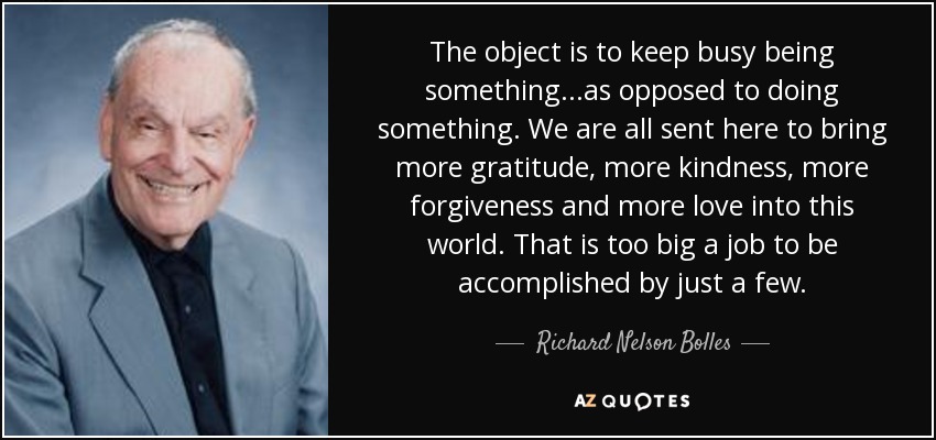 The object is to keep busy being something...as opposed to doing something. We are all sent here to bring more gratitude, more kindness, more forgiveness and more love into this world. That is too big a job to be accomplished by just a few. - Richard Nelson Bolles