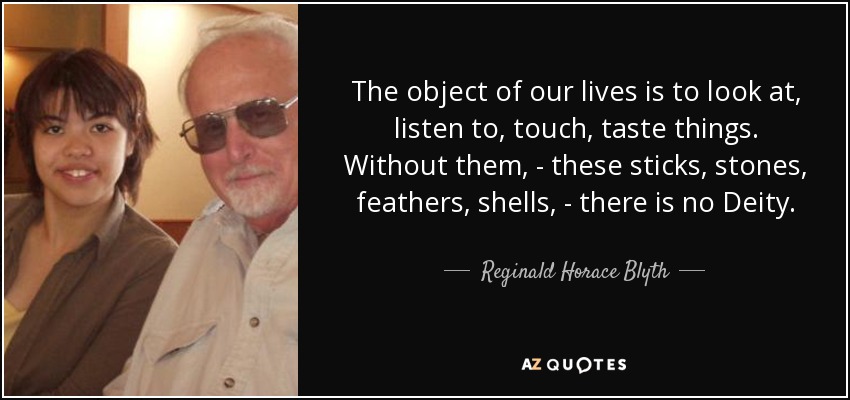 The object of our lives is to look at, listen to, touch, taste things. Without them, - these sticks, stones, feathers, shells, - there is no Deity. - Reginald Horace Blyth