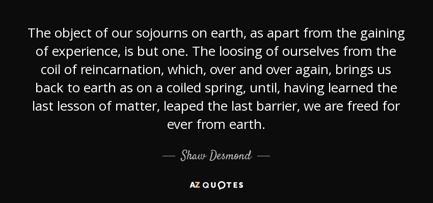 The object of our sojourns on earth, as apart from the gaining of experience, is but one. The loosing of ourselves from the coil of reincarnation, which, over and over again, brings us back to earth as on a coiled spring, until, having learned the last lesson of matter, leaped the last barrier, we are freed for ever from earth. - Shaw Desmond