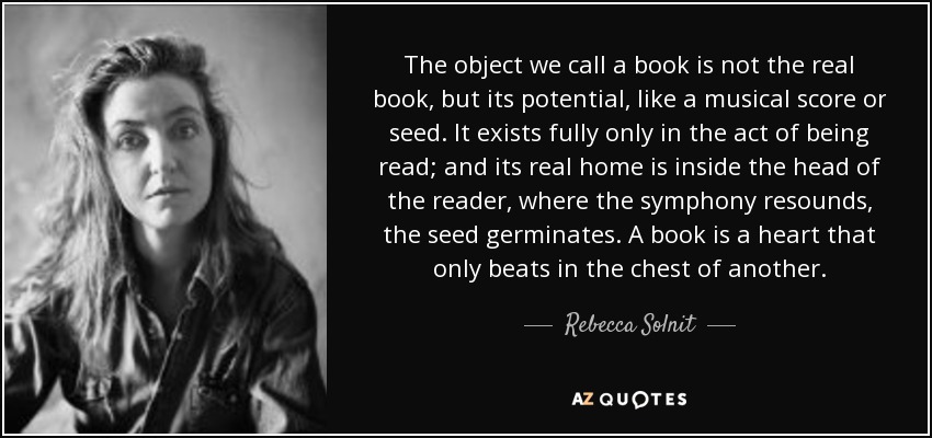 El objeto que llamamos libro no es el libro real, sino su potencial, como una partitura musical o una semilla. Sólo existe plenamente en el acto de ser leído; y su verdadero hogar está dentro de la cabeza del lector, donde resuena la sinfonía, germina la semilla. Un libro es un corazón que sólo late en el pecho de otro. - Rebecca Solnit