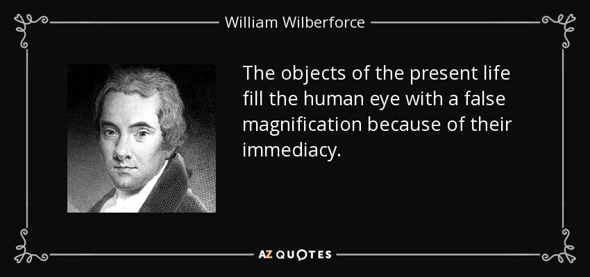 The objects of the present life fill the human eye with a false magnification because of their immediacy. - William Wilberforce