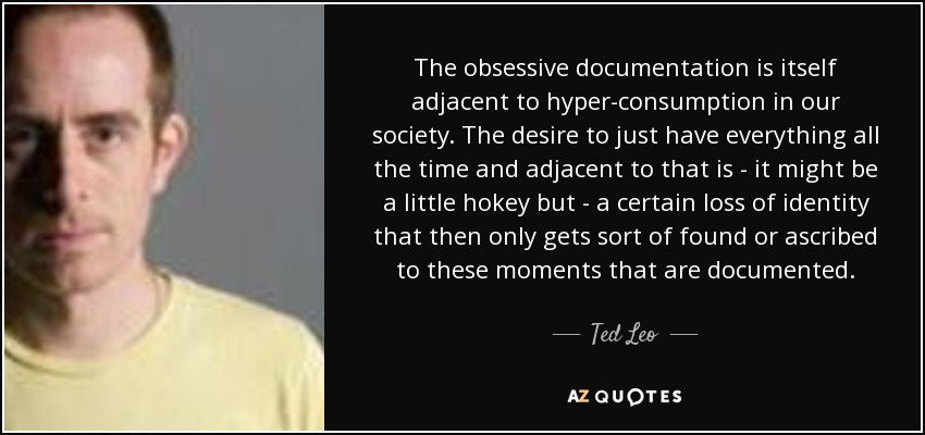 The obsessive documentation is itself adjacent to hyper-consumption in our society. The desire to just have everything all the time and adjacent to that is - it might be a little hokey but - a certain loss of identity that then only gets sort of found or ascribed to these moments that are documented. - Ted Leo