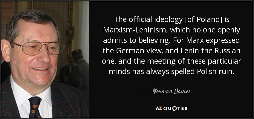 The official ideology [of Poland] is Marxism-Leninism, which no one openly admits to believing. For Marx expressed the German view, and Lenin the Russian one, and the meeting of these particular minds has always spelled Polish ruin. - Norman Davies