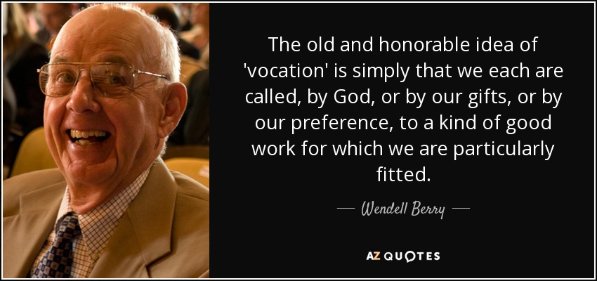 The old and honorable idea of 'vocation' is simply that we each are called, by God, or by our gifts, or by our preference, to a kind of good work for which we are particularly fitted. - Wendell Berry