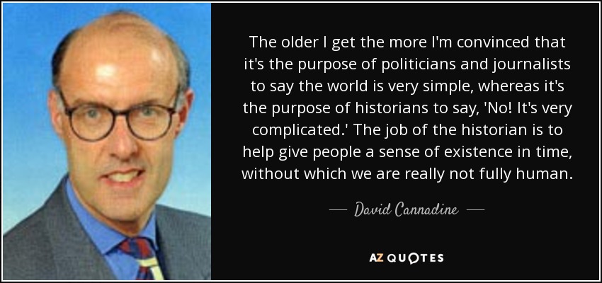 The older I get the more I'm convinced that it's the purpose of politicians and journalists to say the world is very simple, whereas it's the purpose of historians to say, 'No! It's very complicated.' The job of the historian is to help give people a sense of existence in time, without which we are really not fully human. - David Cannadine