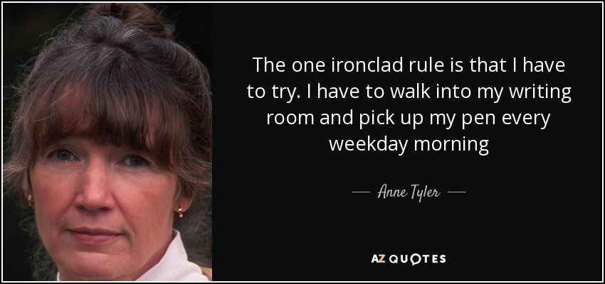 The one ironclad rule is that I have to try. I have to walk into my writing room and pick up my pen every weekday morning - Anne Tyler