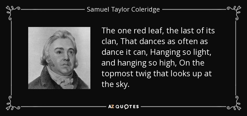 The one red leaf, the last of its clan, That dances as often as dance it can, Hanging so light, and hanging so high, On the topmost twig that looks up at the sky. - Samuel Taylor Coleridge