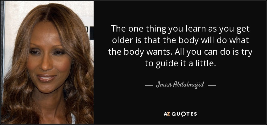 The one thing you learn as you get older is that the body will do what the body wants. All you can do is try to guide it a little. - Iman Abdulmajid