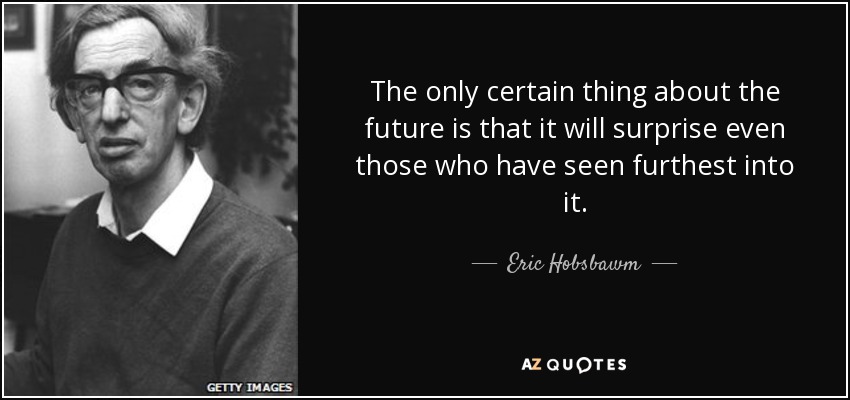 The only certain thing about the future is that it will surprise even those who have seen furthest into it. - Eric Hobsbawm