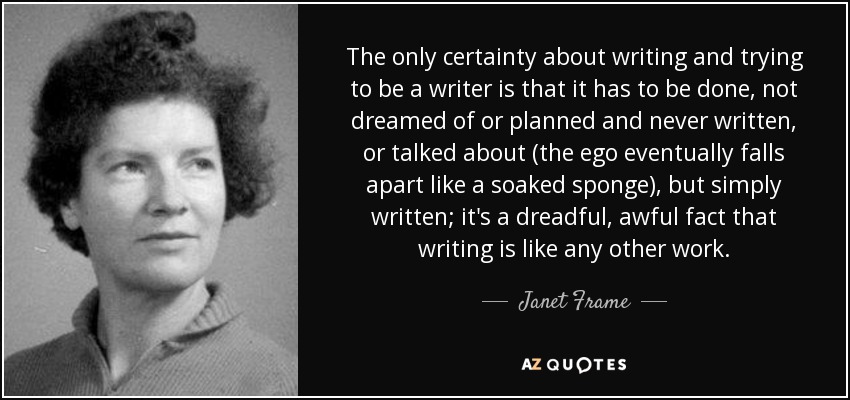 The only certainty about writing and trying to be a writer is that it has to be done, not dreamed of or planned and never written, or talked about (the ego eventually falls apart like a soaked sponge), but simply written; it's a dreadful, awful fact that writing is like any other work. - Janet Frame