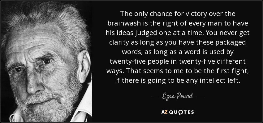 The only chance for victory over the brainwash is the right of every man to have his ideas judged one at a time. You never get clarity as long as you have these packaged words, as long as a word is used by twenty-five people in twenty-five different ways. That seems to me to be the first fight, if there is going to be any intellect left. - Ezra Pound