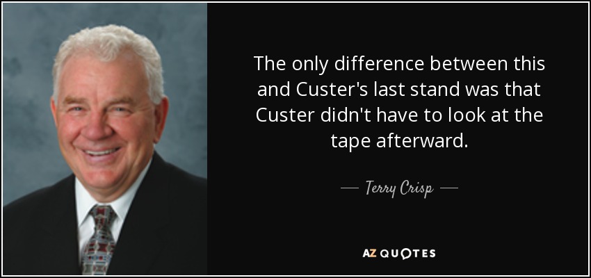The only difference between this and Custer's last stand was that Custer didn't have to look at the tape afterward. - Terry Crisp
