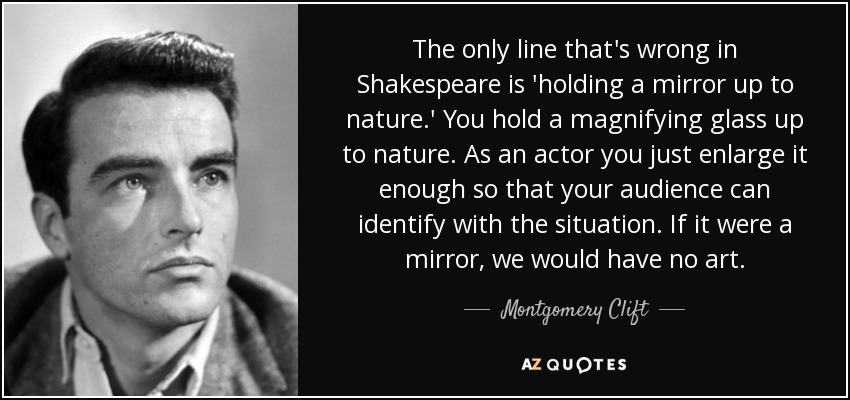 The only line that's wrong in Shakespeare is 'holding a mirror up to nature.' You hold a magnifying glass up to nature. As an actor you just enlarge it enough so that your audience can identify with the situation. If it were a mirror, we would have no art. - Montgomery Clift