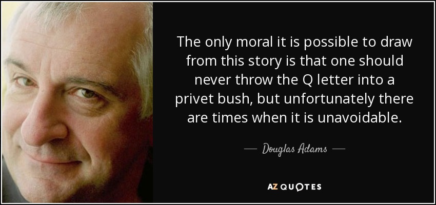 The only moral it is possible to draw from this story is that one should never throw the Q letter into a privet bush, but unfortunately there are times when it is unavoidable. - Douglas Adams